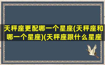 天秤座更配哪一个星座(天秤座和哪一个星座)(天秤座跟什么星座更配)