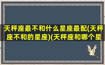 天秤座最不和什么星座最配(天秤座不和的星座)(天秤座和哪个星座不配)