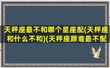 天秤座最不和哪个星座配(天秤座和什么不和)(天秤座跟谁最不配)