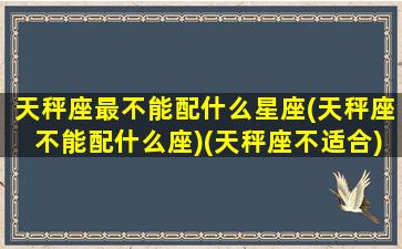 天秤座最不能配什么星座(天秤座不能配什么座)(天秤座不适合)