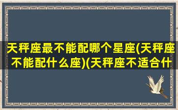 天秤座最不能配哪个星座(天秤座不能配什么座)(天秤座不适合什么星座)