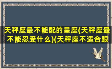 天秤座最不能配的星座(天秤座最不能忍受什么)(天秤座不适合跟什么星座相处)