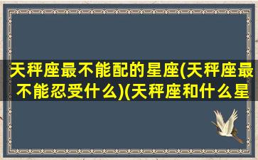 天秤座最不能配的星座(天秤座最不能忍受什么)(天秤座和什么星座最不配做情侣)