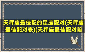 天秤座最佳配的星座配对(天秤座最佳配对表)(天秤座最佳配对前五名)