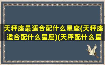 天秤座最适合配什么星座(天秤座适合配什么星座)(天秤配什么星座恋爱)