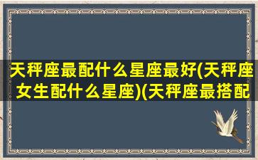 天秤座最配什么星座最好(天秤座女生配什么星座)(天秤座最搭配哪个星座)