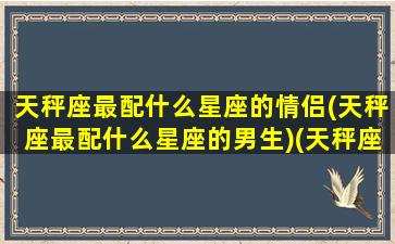 天秤座最配什么星座的情侣(天秤座最配什么星座的男生)(天秤座和什么星座最配情侣)