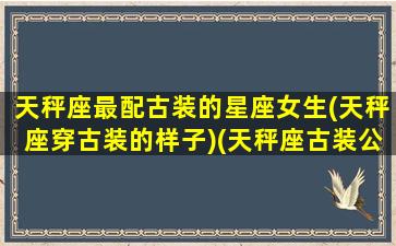 天秤座最配古装的星座女生(天秤座穿古装的样子)(天秤座古装公主图片)