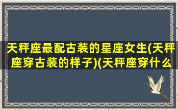 天秤座最配古装的星座女生(天秤座穿古装的样子)(天秤座穿什么古装最好看)