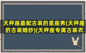 天秤座最配古装的星座男(天秤座的古装婚纱)(天秤座专属古装衣服)