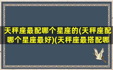 天秤座最配哪个星座的(天秤座配哪个星座最好)(天秤座最搭配哪个星座)