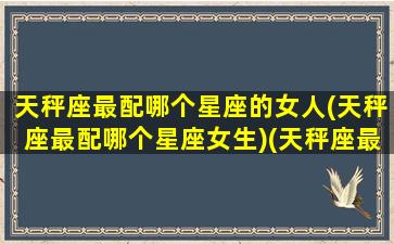 天秤座最配哪个星座的女人(天秤座最配哪个星座女生)(天秤座最般配的星座)