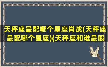 天秤座最配哪个星座肖战(天秤座最配哪个星座)(天秤座和谁最般配最最最般配)