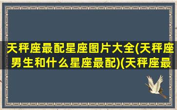 天秤座最配星座图片大全(天秤座男生和什么星座最配)(天秤座最般配的星座是什么星座)