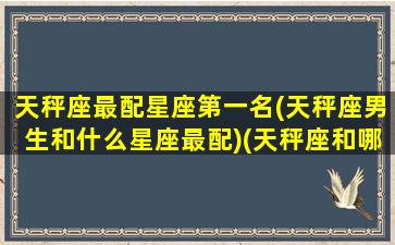 天秤座最配星座第一名(天秤座男生和什么星座最配)(天秤座和哪个星座的男生最配)