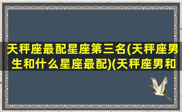 天秤座最配星座第三名(天秤座男生和什么星座最配)(天秤座男和什么星座最配排行)