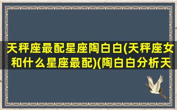 天秤座最配星座陶白白(天秤座女和什么星座最配)(陶白白分析天秤座女生)