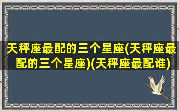 天秤座最配的三个星座(天秤座最配的三个星座)(天秤座最配谁)