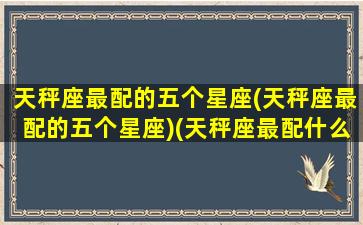 天秤座最配的五个星座(天秤座最配的五个星座)(天秤座最配什么星座女生)