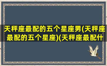 天秤座最配的五个星座男(天秤座最配的五个星座)(天秤座最配什么男明星)