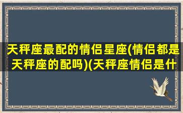 天秤座最配的情侣星座(情侣都是天秤座的配吗)(天秤座情侣是什么星座)