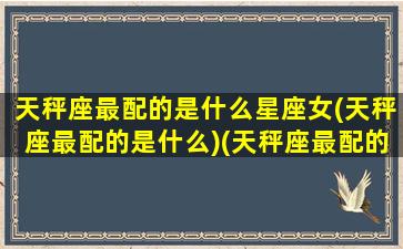 天秤座最配的是什么星座女(天秤座最配的是什么)(天秤座最配的几个星座)