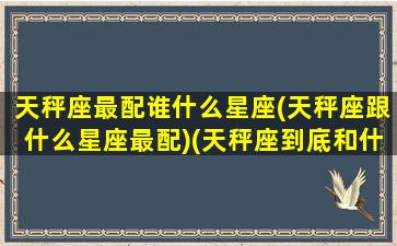 天秤座最配谁什么星座(天秤座跟什么星座最配)(天秤座到底和什么星座最配)