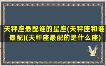 天秤座最配谁的星座(天秤座和谁最配)(天秤座最配的是什么座)