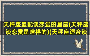 天秤座最配谈恋爱的星座(天秤座谈恋爱是啥样的)(天秤座适合谈恋爱的星座)