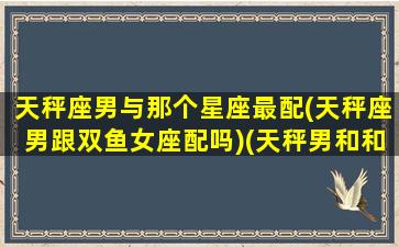 天秤座男与那个星座最配(天秤座男跟双鱼女座配吗)(天秤男和和什么星座最配)