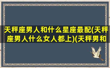 天秤座男人和什么星座最配(天秤座男人什么女人都上)(天秤男和什么星座的男生最配)