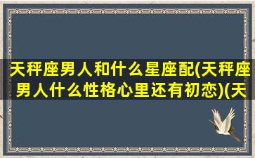 天秤座男人和什么星座配(天秤座男人什么性格心里还有初恋)(天秤座男的和什么星座最配)