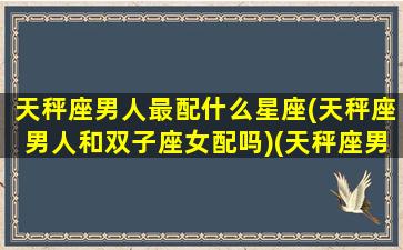 天秤座男人最配什么星座(天秤座男人和双子座女配吗)(天秤座男与什么星座最配)