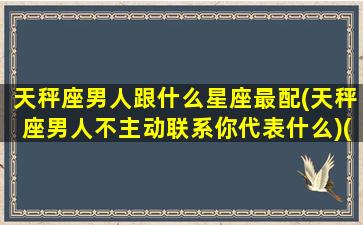 天秤座男人跟什么星座最配(天秤座男人不主动联系你代表什么)(天秤座男和什么星座最不配)