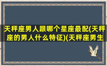 天秤座男人跟哪个星座最配(天秤座的男人什么特征)(天秤座男生和哪个星座最配)