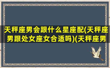 天秤座男会跟什么星座配(天秤座男跟处女座女合适吗)(天秤座男和处女座配吗)