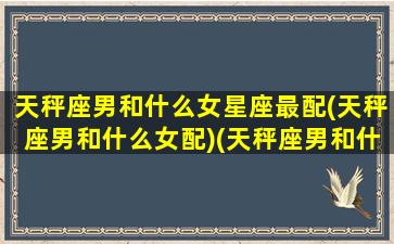 天秤座男和什么女星座最配(天秤座男和什么女配)(天秤座男和什么座的女生配)