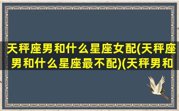 天秤座男和什么星座女配(天秤座男和什么星座最不配)(天秤男和什么星座女生最搭配)