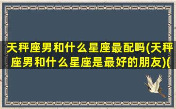 天秤座男和什么星座最配吗(天秤座男和什么星座是最好的朋友)(天秤座男和什么星座最配做夫妻)