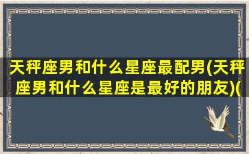 天秤座男和什么星座最配男(天秤座男和什么星座是最好的朋友)(天秤座男和什么星座合适)