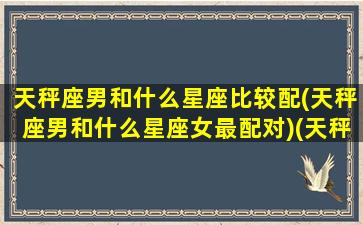 天秤座男和什么星座比较配(天秤座男和什么星座女最配对)(天秤座男和什么星座最配做夫妻)