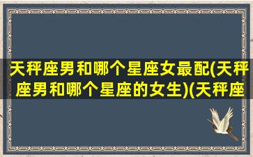 天秤座男和哪个星座女最配(天秤座男和哪个星座的女生)(天秤座男与哪个星座女最配)