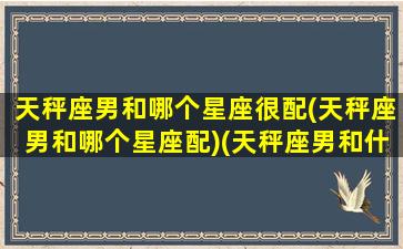 天秤座男和哪个星座很配(天秤座男和哪个星座配)(天秤座男和什么星座最般配)