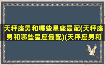 天秤座男和哪些星座最配(天秤座男和哪些星座最配)(天秤座男和什么星座最匹配)