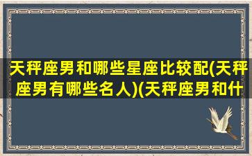 天秤座男和哪些星座比较配(天秤座男有哪些名人)(天秤座男和什么星座比较配)