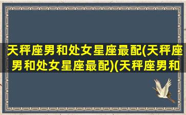 天秤座男和处女星座最配(天秤座男和处女星座最配)(天秤座男和处女座女婚姻幸福吗)