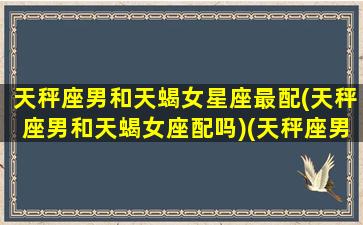 天秤座男和天蝎女星座最配(天秤座男和天蝎女座配吗)(天秤座男和天蝎座女般配吗)