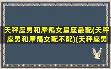 天秤座男和摩羯女星座最配(天秤座男和摩羯女配不配)(天秤座男和摩羯女座适合在一起吗)