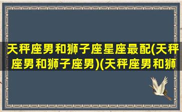 天秤座男和狮子座星座最配(天秤座男和狮子座男)(天秤座男和狮子女座配吗)