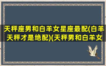 天秤座男和白羊女星座最配(白羊天秤才是绝配)(天秤男和白羊女谁吃定谁)